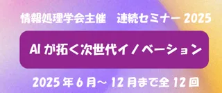 【情報処理学会主催】連続セミナー2025「AIが拓く次世代イノベーション」申込受付中！